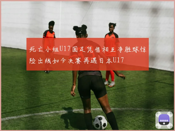 死亡小组U17国足凭借相互净胜球惊险出线如今决赛再遇日本U17