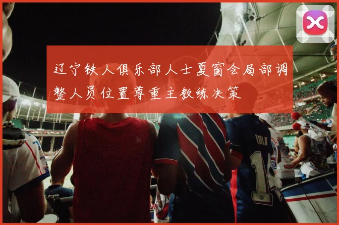辽宁铁人俱乐部人士夏窗会局部调整人员位置尊重主教练决策