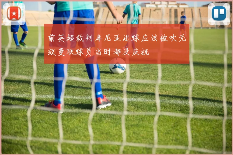 前英超裁判库尼亚进球应该被吹无效曼联球员当时都没庆祝