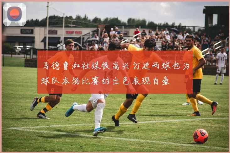 马德鲁加社媒很高兴打进两球也为球队本场比赛的出色表现自豪