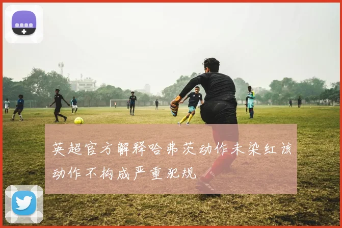 英超官方解释哈弗茨动作未染红该动作不构成严重犯规