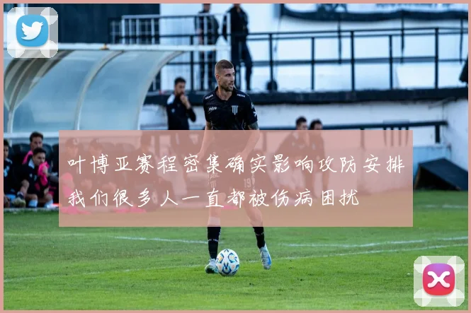 叶博亚赛程密集确实影响攻防安排我们很多人一直都被伤病困扰