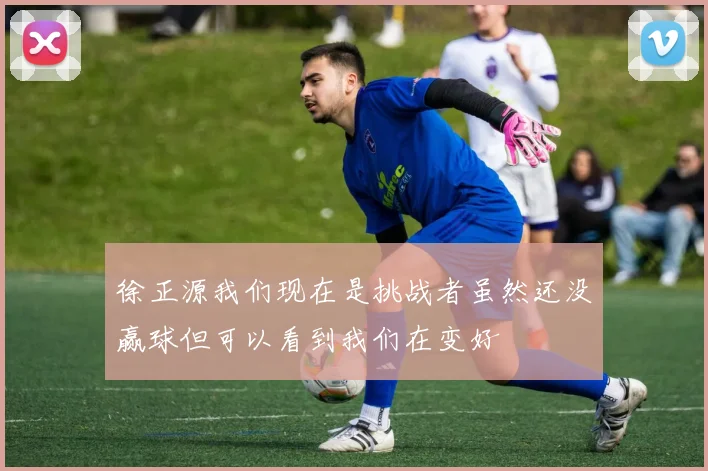 徐正源我们现在是挑战者虽然还没赢球但可以看到我们在变好